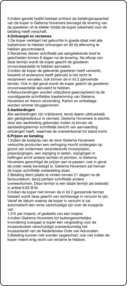 

5.Indien gerede twijfel bestaat omtrent de betalingscapaciteit van de koper is Gietema Hoveniers bevoegd de levering van de goederen uit te stellen totdat de koper zekerheid voor de betaling heeft verschaft.
4.Ontvangst en reclames
1.De koper verklaart het gekochte in goede staat met alle toebehoren te hebben ontvangen en dit bij aflevering te hebben gecontroleerd. 2.Reclames dienen schriftelijk per aangetekende brief te geschieden binnen 8 dagen na de levering. Na afloop van deze termijn wordt de koper geacht de goederen onvoorwaardelijk te hebben aanvaard. 3.Indien de koper de geleverde goederen heeft verwerkt, bewerkt of anderszins heeft gebruikt is het recht te reclameren vervallen, ook binnen de in lid 2 genoemde termijn. Ook in dat geval wordt de koper geacht de goederen  onvoorwaardelijk aanvaard te hebben. 4.Retourzendingen worden uitsluitend geaccepteerd na de voorafgaande schriftelijke toestemming van Gietema Hoveniers en franco verzending. Karton en emballage worden nimmer teruggenomen.
5.Aanbiedingen
Alle aanbiedingen zijn vrijblijvend, tenzij daarin uitdrukkelijk een geldigheidsduur is vermeld. Gietema Hoveniers is slechts door een aanbieding gebonden indien zij binnen de aanbiedingstermijn schriftelijk bericht van aanvaarding ontvangen heeft, waarmee de overeenkomst tot stand komt.
6.Prijzen en betaling
1.Indien de kostprijs van de door Gietema Hoveniers verkochte producten een verhoging mocht ondergaan op grond van ondermeer veranderende invoerprijzen, prijswijzigingen, een wijziging in lasten, wijzigingen in heffingen en/of andere rechten of plichten, is Gietema Hoveniers gerechtigd de prijzen aan te passen, ook in geval de order reeds bevestigd is. Gietema Hoveniers zal hiervan de koper schriftelijk mededeling doen. 2.Betaling dient plaats te vinden binnen 21 dagen na de factuurdatum, tenzij partijen schriftelijk anders overeenkomen. Deze termijn is een fatale termijn als bedoeld in artikel 6:83 B.W. 3.Indien de koper niet binnen de in lid 2 genoemde termijn betaald wordt deze geacht van rechtswege in verzuim te zijn. Vanaf de datum waarop de koper in verzuim is zal automatisch een rente verschuldigd zijn over de koopprijs van  1,5% per maand, of gedeelte van een maand. 4.Indien Gietema Hoveniers tot buitengerechtelijke invordering overgaat is koper een vergoeding voor de incassokosten verschuldigd overeenkomstig het Incassotarief van de Nederlandse Orde van Advocaten. 5.Betaling kunnen niet worden opgeschort, ook niet indien de koper meent enig recht van reclame te hebben.
